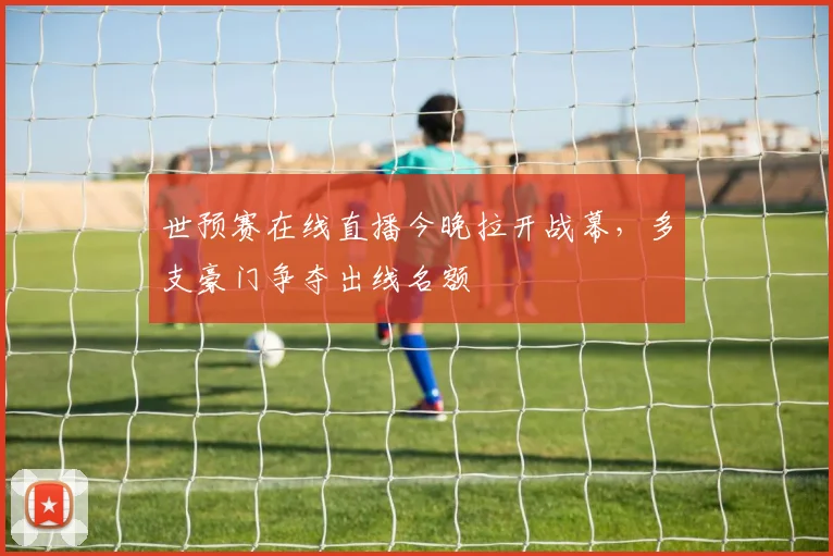 世预赛在线直播今晚拉开战幕,多支豪门争夺出线名额