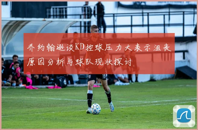 乔约翰逊谈KD控球压力大表示沮丧原因分析与球队现状探讨