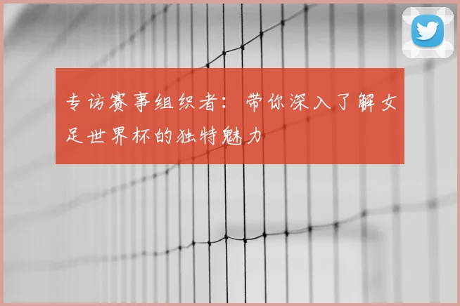 专访赛事组织者:带你深入了解女足世界杯的独特魅力