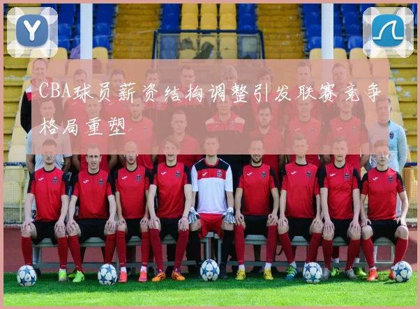 CBA球员薪资结构调整引发联赛竞争格局重塑