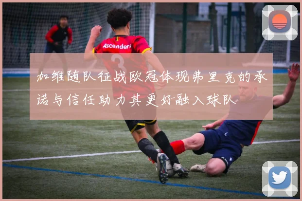 加维随队征战欧冠体现弗里克的承诺与信任助力其更好融入球队