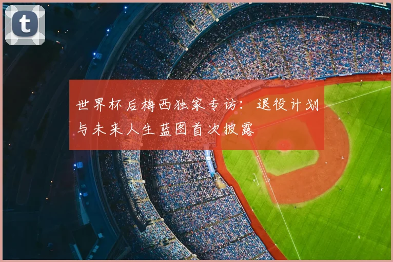 世界杯后梅西独家专访:退役计划与未来人生蓝图首次披露