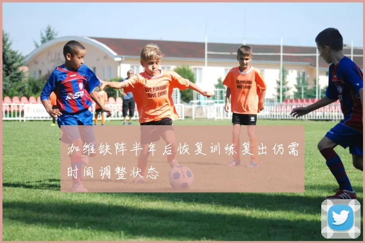 加维缺阵半年后恢复训练复出仍需时间调整状态