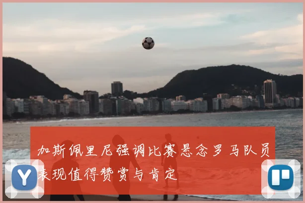 加斯佩里尼强调比赛悬念罗马队员表现值得赞赏与肯定