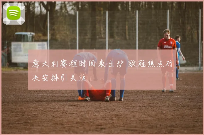 意大利赛程时间表出炉 欧冠焦点对决安排引关注