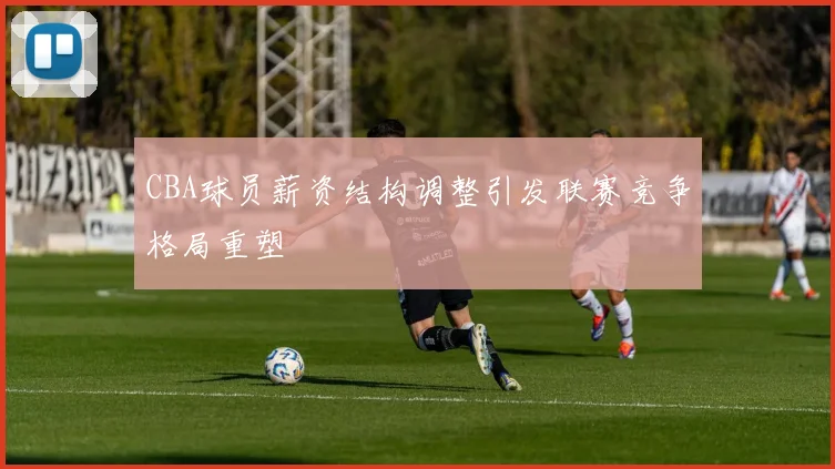 CBA球员薪资结构调整引发联赛竞争格局重塑