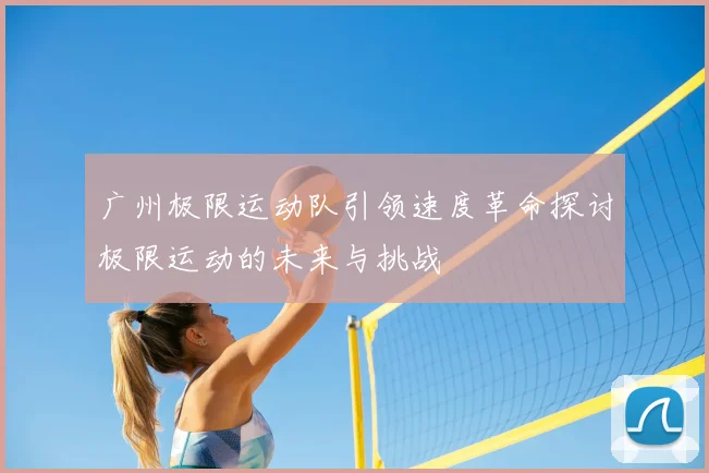 广州极限运动队引领速度革命探讨极限运动的未来与挑战