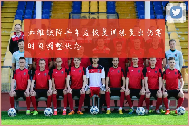 加维缺阵半年后恢复训练复出仍需时间调整状态