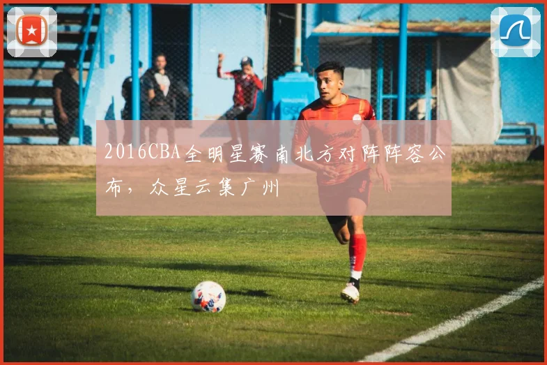 2016CBA全明星赛南北方对阵阵容公布，众星云集广州