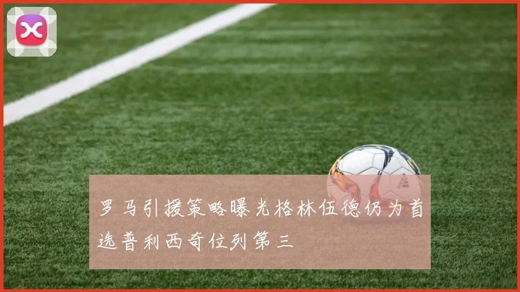 罗马引援策略曝光格林伍德仍为首选普利西奇位列第三