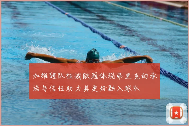 加维随队征战欧冠体现弗里克的承诺与信任助力其更好融入球队
