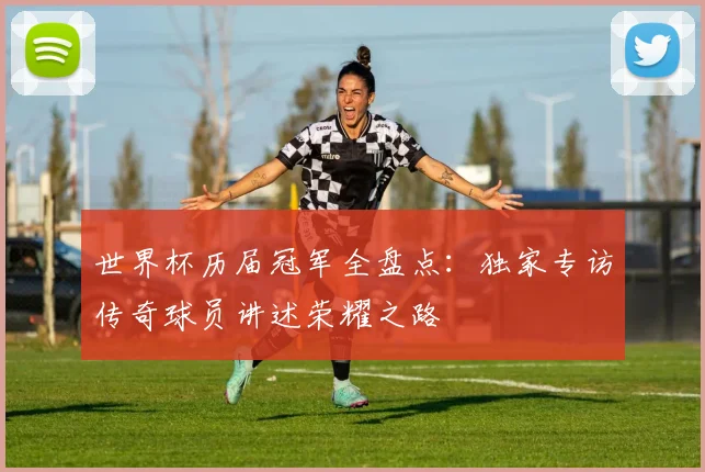 世界杯历届冠军全盘点:独家专访传奇球员讲述荣耀之路