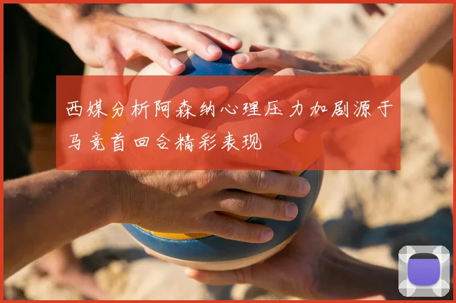 西媒分析阿森纳心理压力加剧源于马竞首回合精彩表现