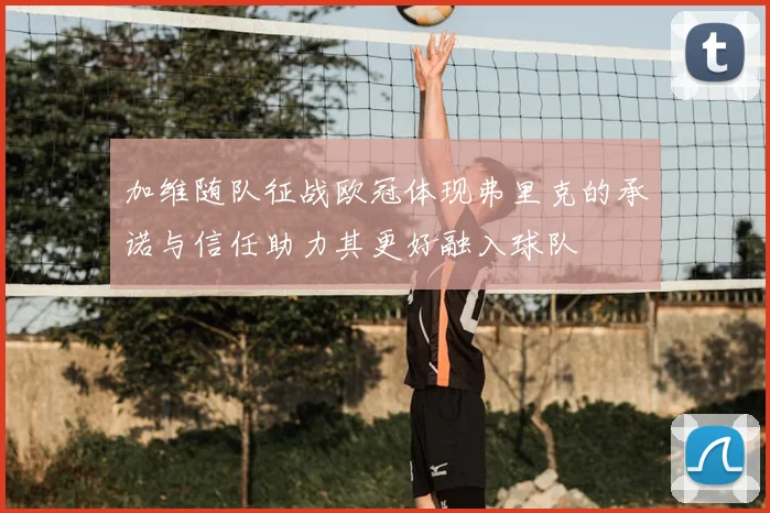 加维随队征战欧冠体现弗里克的承诺与信任助力其更好融入球队