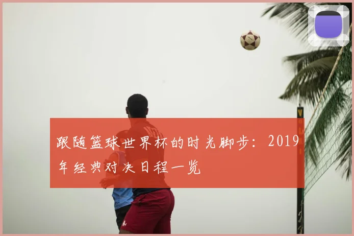 跟随篮球世界杯的时光脚步:2019年经典对决日程一览