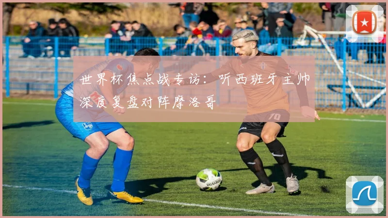 世界杯焦点战专访：听西班牙主帅深度复盘对阵摩洛哥