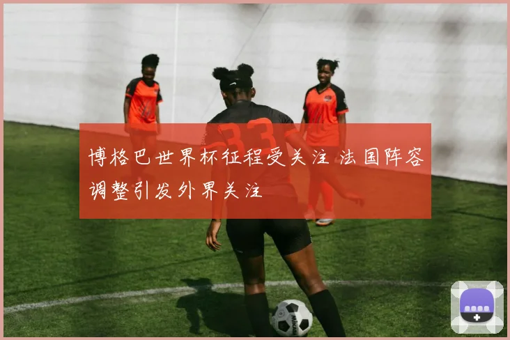 博格巴世界杯征程受关注 法国阵容调整引发外界关注