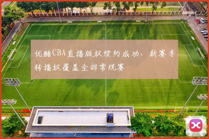 优酷CBA直播版权续约成功,新赛季转播权覆盖全部常规赛