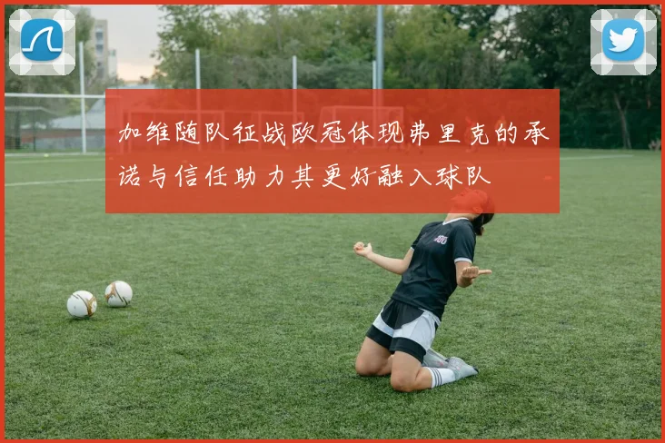 加维随队征战欧冠体现弗里克的承诺与信任助力其更好融入球队