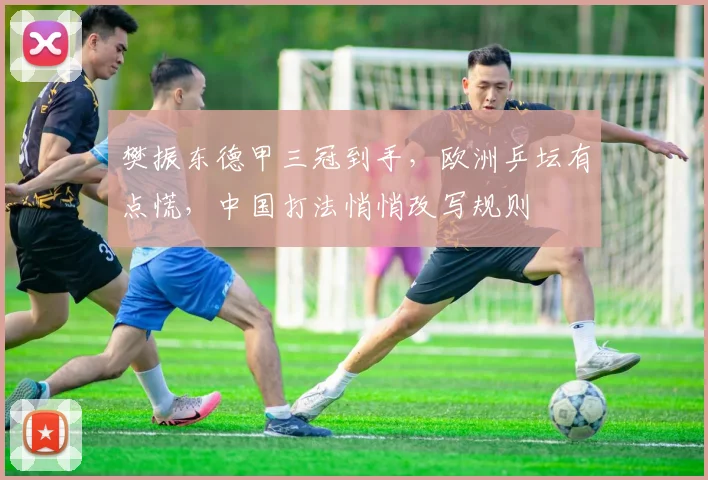 樊振东德甲三冠到手,欧洲乒坛有点慌,中国打法悄悄改写规则