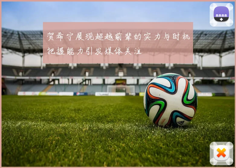 贺希宁展现超越前辈的实力与时机把握能力引发媒体关注