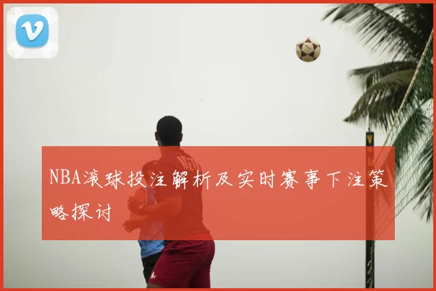 NBA滚球投注解析及实时赛事下注策略探讨