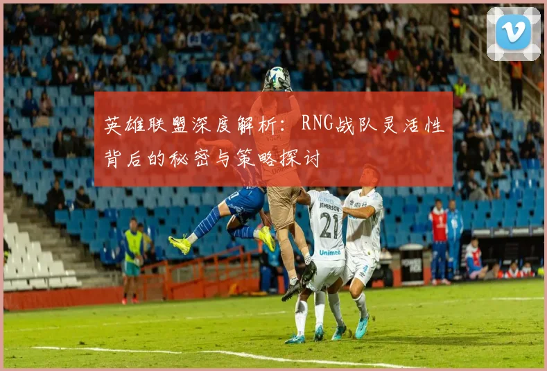 英雄联盟深度解析:RNG战队灵活性背后的秘密与策略探讨