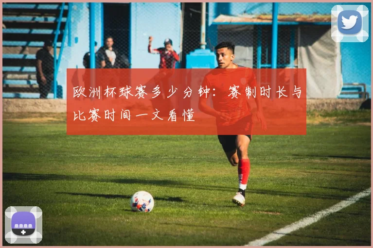 欧洲杯球赛多少分钟:赛制时长与比赛时间一文看懂