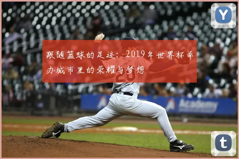 跟随篮球的足迹：2019年世界杯举办城市里的荣耀与梦想
