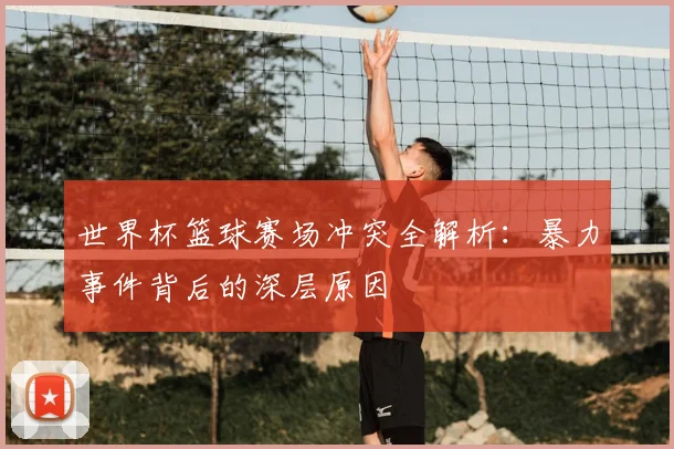 世界杯篮球赛场冲突全解析:暴力事件背后的深层原因