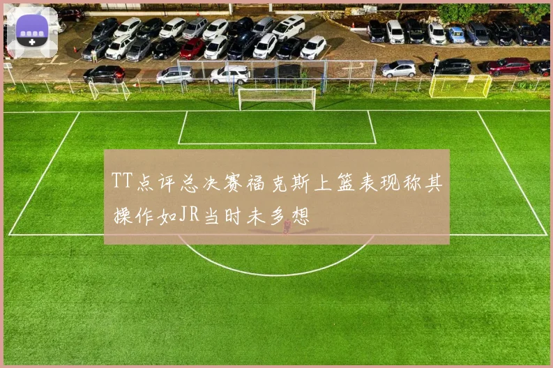 TT点评总决赛福克斯上篮表现称其操作如JR当时未多想