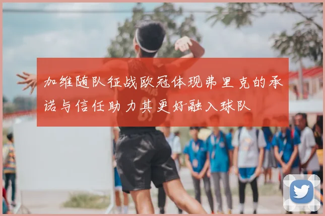 加维随队征战欧冠体现弗里克的承诺与信任助力其更好融入球队