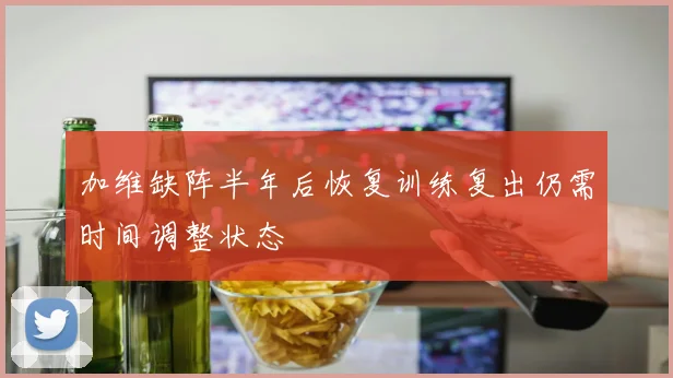 加维缺阵半年后恢复训练复出仍需时间调整状态