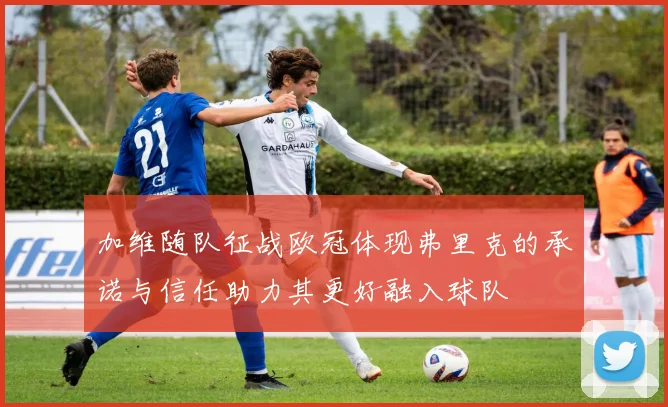 加维随队征战欧冠体现弗里克的承诺与信任助力其更好融入球队