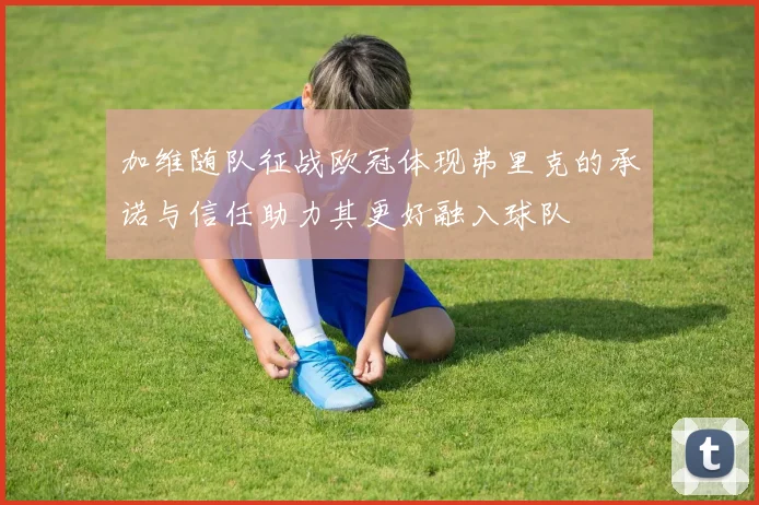 加维随队征战欧冠体现弗里克的承诺与信任助力其更好融入球队