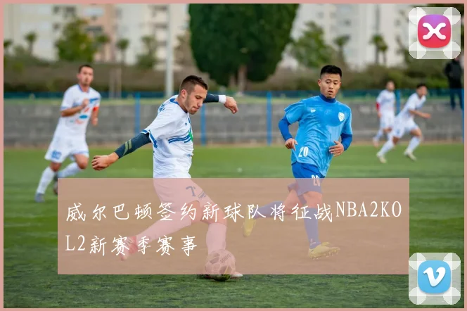 威尔巴顿签约新球队将征战NBA2KOL2新赛季赛事
