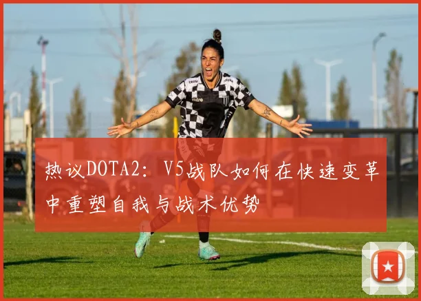 热议DOTA2:V5战队如何在快速变革中重塑自我与战术优势