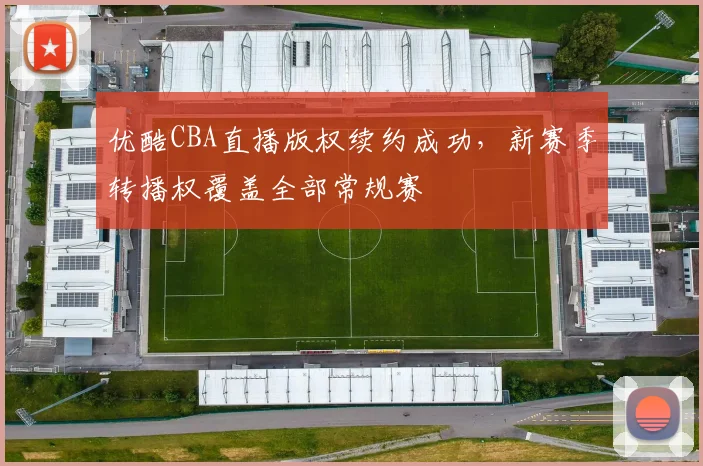 优酷CBA直播版权续约成功,新赛季转播权覆盖全部常规赛