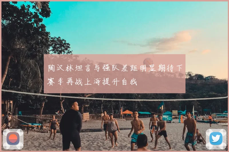 陶汉林坦言与强队差距明显期待下赛季再战上海提升自我