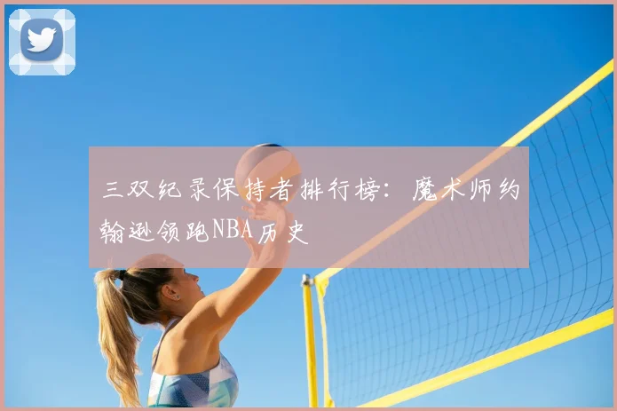 三双纪录保持者排行榜:魔术师约翰逊领跑NBA历史