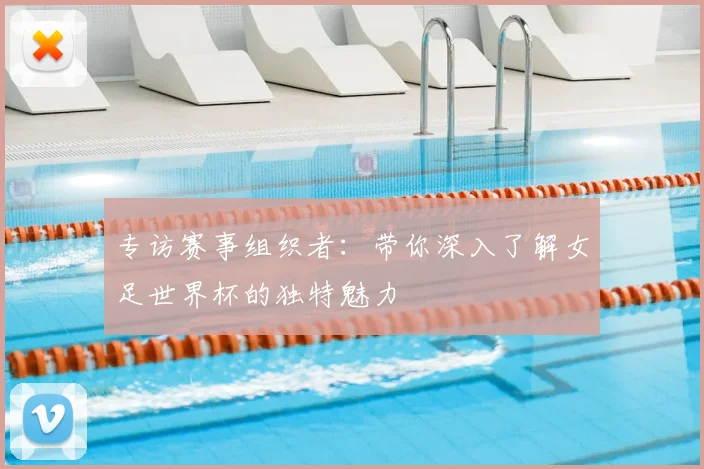 专访赛事组织者:带你深入了解女足世界杯的独特魅力