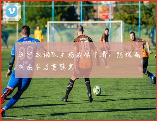 辽宁本钢队主场战绩下滑，防线漏洞成季后赛隐患
