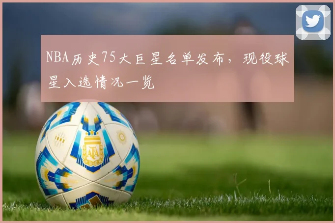 NBA历史75大巨星名单发布，现役球星入选情况一览
