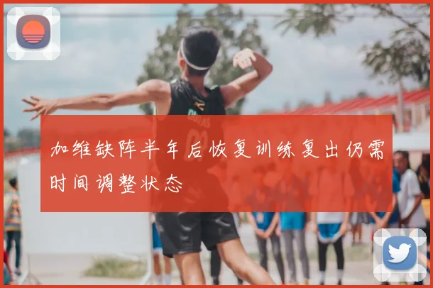 加维缺阵半年后恢复训练复出仍需时间调整状态
