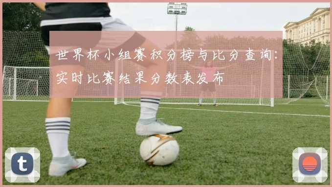 世界杯小组赛积分榜与比分查询:实时比赛结果分数表发布