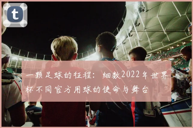 一颗足球的征程:细数2022年世界杯不同官方用球的使命与舞台