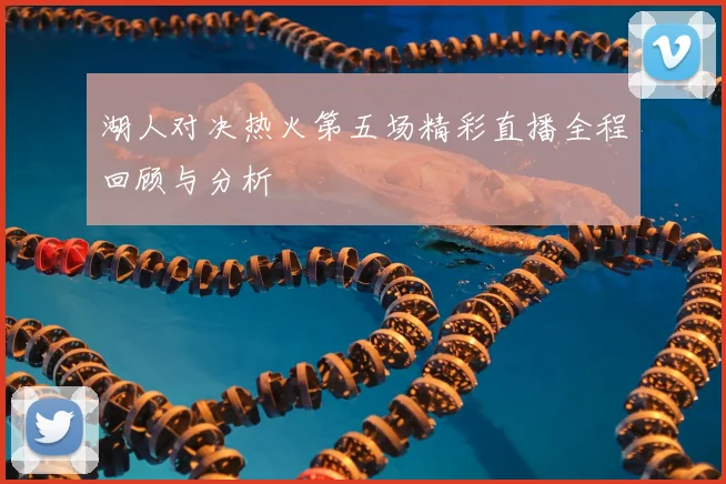 湖人对决热火第五场精彩直播全程回顾与分析