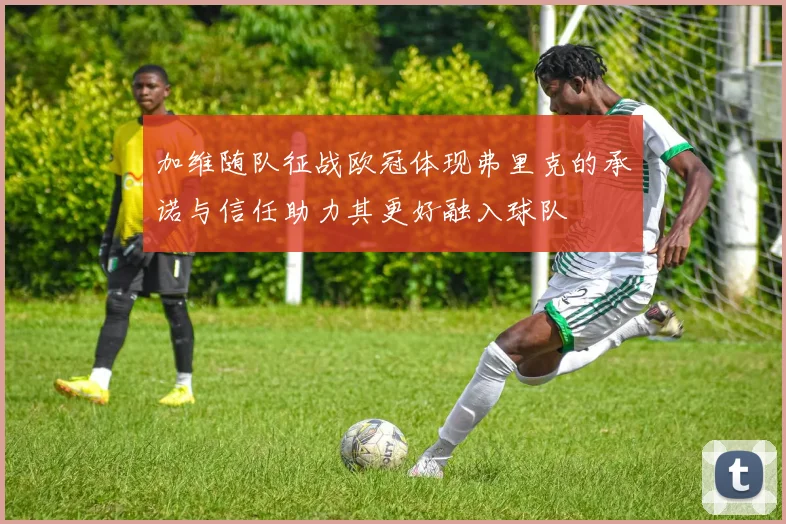 加维随队征战欧冠体现弗里克的承诺与信任助力其更好融入球队