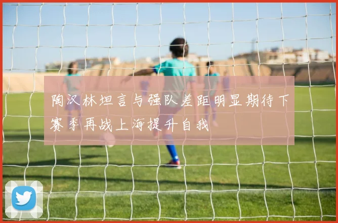 陶汉林坦言与强队差距明显期待下赛季再战上海提升自我