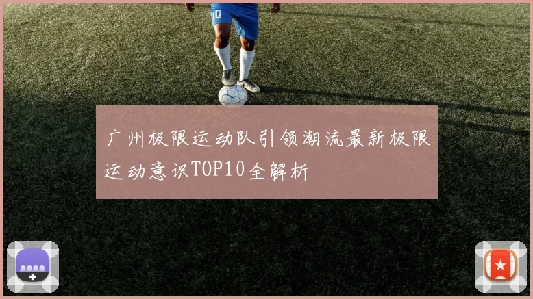 广州极限运动队引领潮流最新极限运动意识TOP10全解析